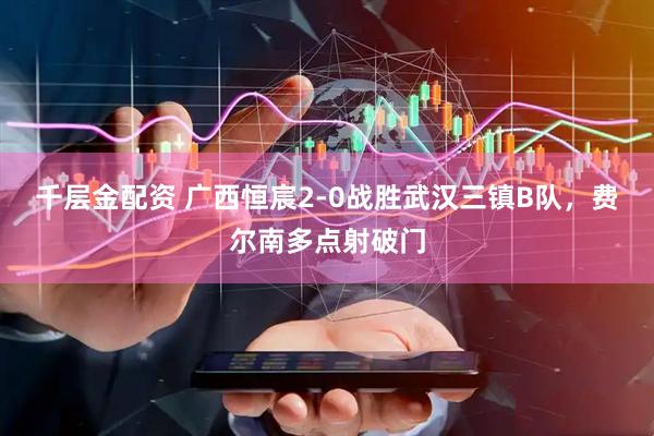 千层金配资 广西恒宸2-0战胜武汉三镇B队，费尔南多点射破门