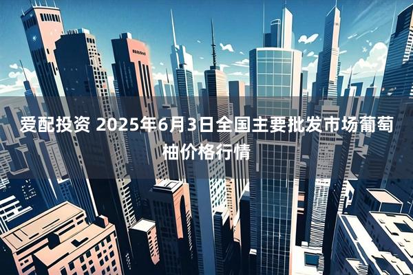 爱配投资 2025年6月3日全国主要批发市场葡萄柚价格行情