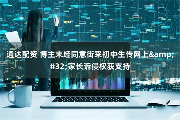 通达配资 博主未经同意街采初中生传网上&#32;家长诉侵权获支持