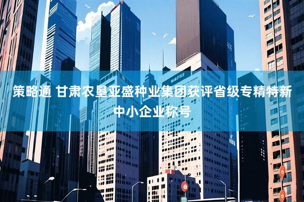 策略通 甘肃农垦亚盛种业集团获评省级专精特新中小企业称号
