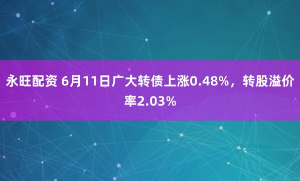 永旺配资 6月11日广大转债上涨0.48%，转股溢价率2.03%