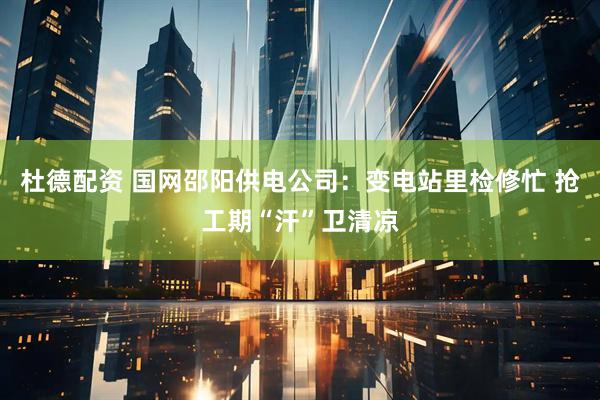杜德配资 国网邵阳供电公司：变电站里检修忙 抢工期“汗”卫清凉