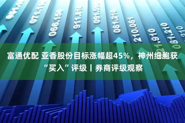 富通优配 亚香股份目标涨幅超45%，神州细胞获“买入”评级丨券商评级观察