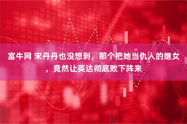 富牛网 宋丹丹也没想到，那个把她当仇人的继女，竟然让英达彻底败下阵来