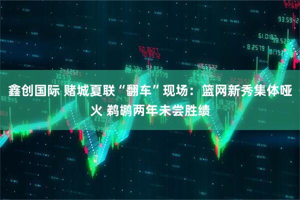 鑫创国际 赌城夏联“翻车”现场：篮网新秀集体哑火 鹈鹕两年未尝胜绩