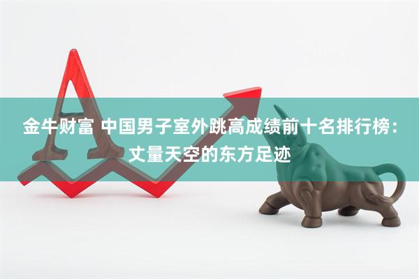 金牛财富 中国男子室外跳高成绩前十名排行榜：丈量天空的东方足迹
