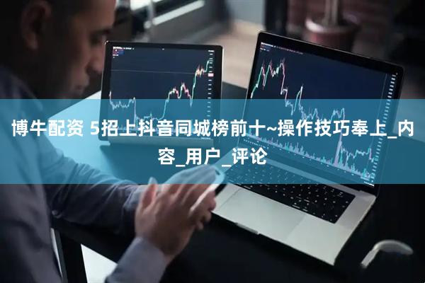 博牛配资 5招上抖音同城榜前十~操作技巧奉上_内容_用户_评论