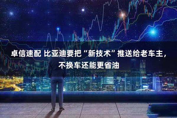 卓信速配 比亚迪要把“新技术”推送给老车主，不换车还能更省油
