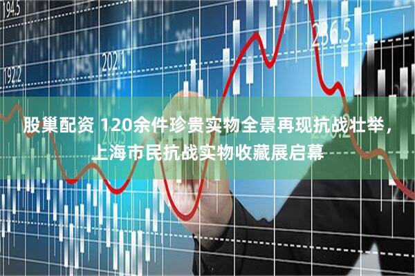 股巢配资 120余件珍贵实物全景再现抗战壮举，上海市民抗战实物收藏展启幕