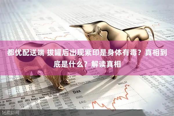 都优配送端 拔罐后出现紫印是身体有毒？真相到底是什么？解读真相