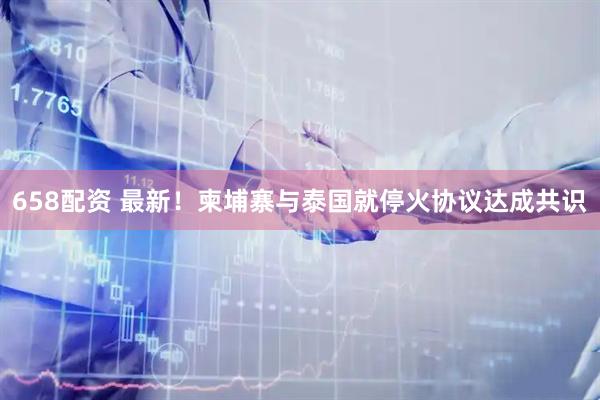 658配资 最新！柬埔寨与泰国就停火协议达成共识